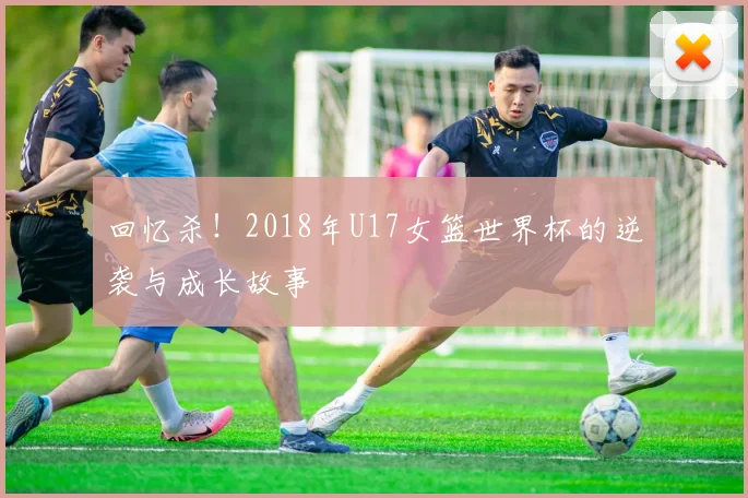 回忆杀！2018年U17女篮世界杯的逆袭与成长故事
