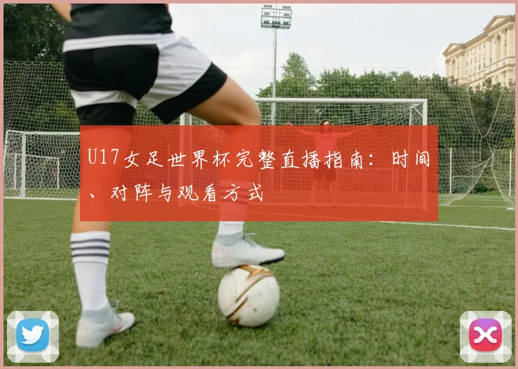 U17女足世界杯完整直播指南：时间、对阵与观看方式