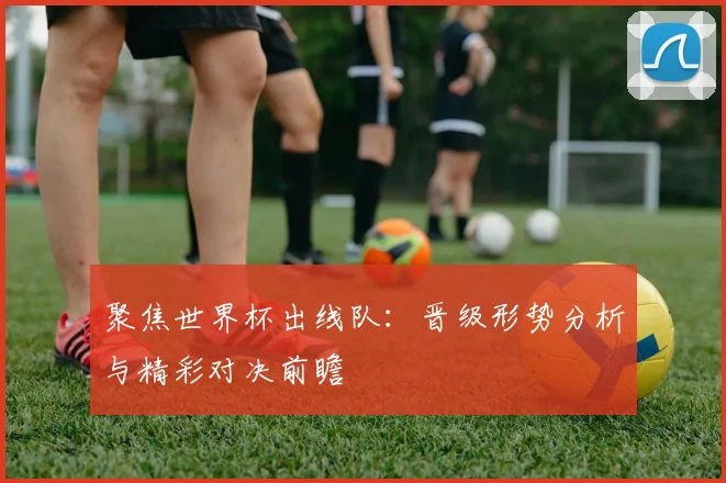 聚焦世界杯出线队：晋级形势分析与精彩对决前瞻