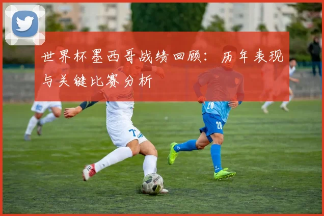 世界杯墨西哥战绩回顾：历年表现与关键比赛分析