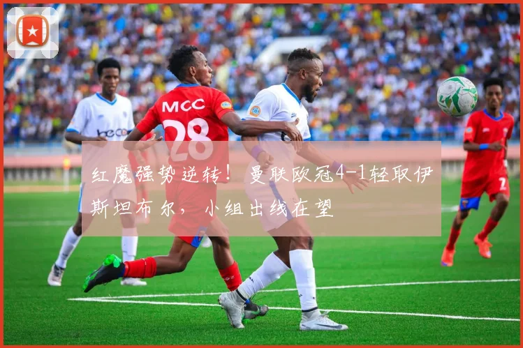 红魔强势逆转！曼联欧冠4-1轻取伊斯坦布尔，小组出线在望