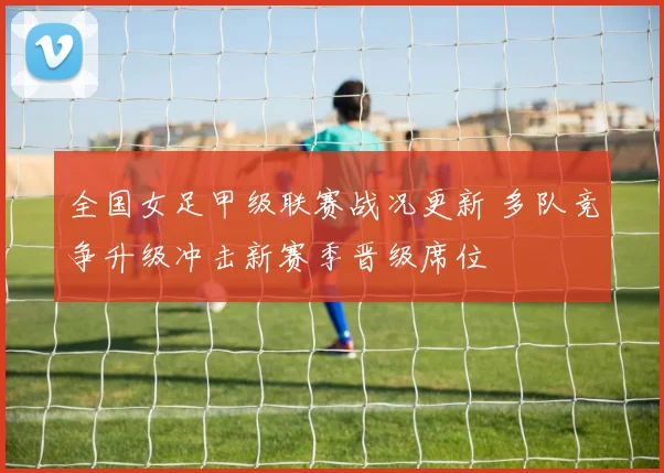 全国女足甲级联赛战况更新 多队竞争升级冲击新赛季晋级席位