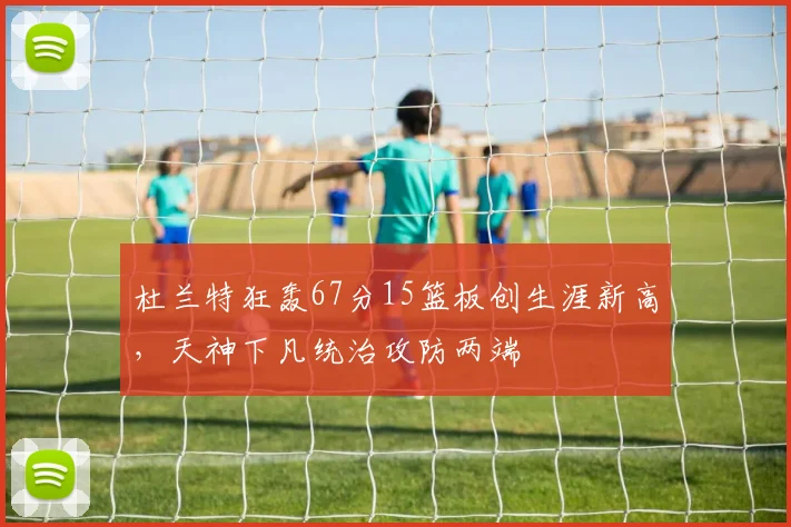 杜兰特狂轰67分15篮板创生涯新高，天神下凡统治攻防两端