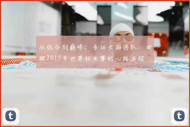 从低谷到巅峰：专访女排团队，回顾2015年世界杯决赛的心路历程