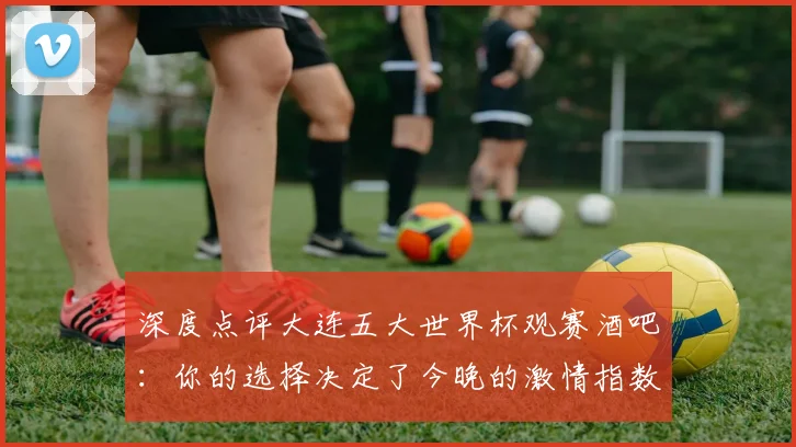 深度点评大连五大世界杯观赛酒吧：你的选择决定了今晚的激情指数