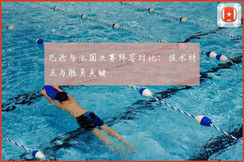 巴西与法国决赛阵容对比：技术特点与胜负关键