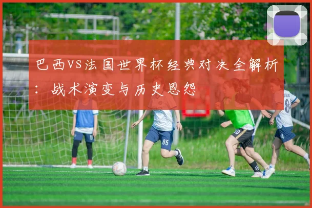 巴西vs法国世界杯经典对决全解析：战术演变与历史恩怨