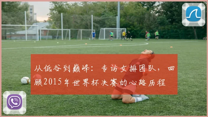 从低谷到巅峰：专访女排团队，回顾2015年世界杯决赛的心路历程