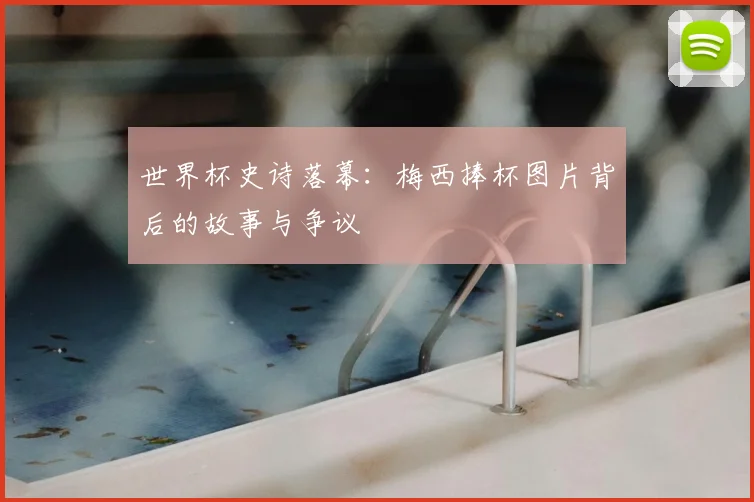 世界杯史诗落幕：梅西捧杯图片背后的故事与争议