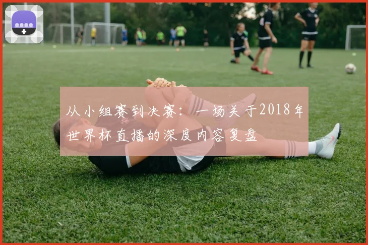 从小组赛到决赛：一场关于2018年世界杯直播的深度内容复盘