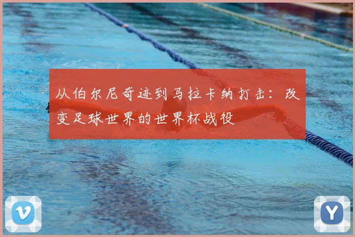从伯尔尼奇迹到马拉卡纳打击：改变足球世界的世界杯战役